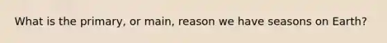 What is the primary, or main, reason we have seasons on Earth?