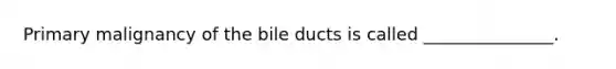 Primary malignancy of the bile ducts is called _______________.