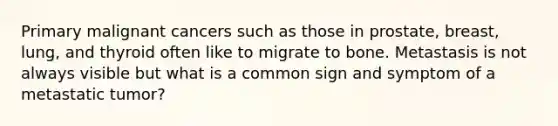 Primary malignant cancers such as those in prostate, breast, lung, and thyroid often like to migrate to bone. Metastasis is not always visible but what is a common sign and symptom of a metastatic tumor?