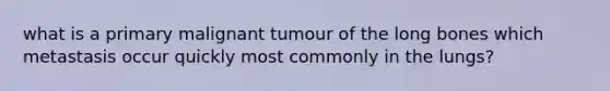 what is a primary malignant tumour of the long bones which metastasis occur quickly most commonly in the lungs?