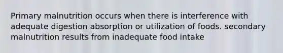 Primary malnutrition occurs when there is interference with adequate digestion absorption or utilization of foods. secondary malnutrition results from inadequate food intake