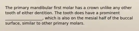 The primary mandibular first molar has a crown unlike any other tooth of either dentition. The tooth does have a prominent ___________________, which is also on the mesial half of the buccal surface, similar to other primary molars.