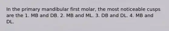 In the primary mandibular first molar, the most noticeable cusps are the 1. MB and DB. 2. MB and ML. 3. DB and DL. 4. MB and DL.