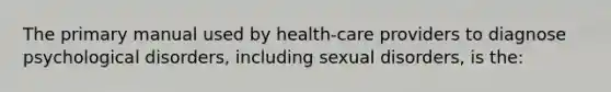 The primary manual used by health-care providers to diagnose psychological disorders, including sexual disorders, is the: