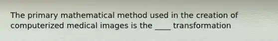 The primary mathematical method used in the creation of computerized medical images is the ____ transformation