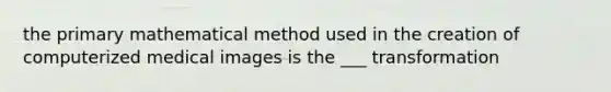 the primary mathematical method used in the creation of computerized medical images is the ___ transformation