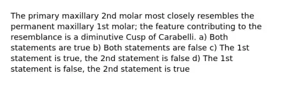 The primary maxillary 2nd molar most closely resembles the permanent maxillary 1st molar; the feature contributing to the resemblance is a diminutive Cusp of Carabelli. a) Both statements are true b) Both statements are false c) The 1st statement is true, the 2nd statement is false d) The 1st statement is false, the 2nd statement is true