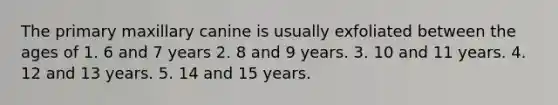 The primary maxillary canine is usually exfoliated between the ages of 1. 6 and 7 years 2. 8 and 9 years. 3. 10 and 11 years. 4. 12 and 13 years. 5. 14 and 15 years.