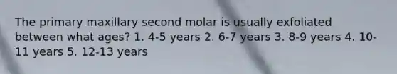 The primary maxillary second molar is usually exfoliated between what ages? 1. 4-5 years 2. 6-7 years 3. 8-9 years 4. 10-11 years 5. 12-13 years