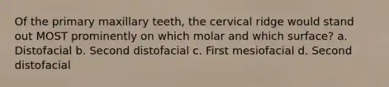 Of the primary maxillary teeth, the cervical ridge would stand out MOST prominently on which molar and which surface? a. Distofacial b. Second distofacial c. First mesiofacial d. Second distofacial