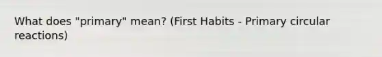 What does "primary" mean? (First Habits - Primary circular reactions)