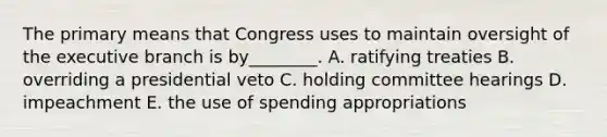 The primary means that Congress uses to maintain oversight of <a href='https://www.questionai.com/knowledge/kBllUhZHhd-the-executive-branch' class='anchor-knowledge'>the executive branch</a> is by________. A. ratifying treaties B. overriding a presidential veto C. holding committee hearings D. impeachment E. the use of spending appropriations