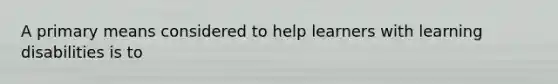 A primary means considered to help learners with learning disabilities is to