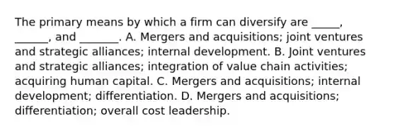 The primary means by which a firm can diversify are _____, ______, and _______. A. Mergers and acquisitions; joint ventures and strategic alliances; internal development. B. Joint ventures and strategic alliances; integration of value chain activities; acquiring human capital. C. Mergers and acquisitions; internal development; differentiation. D. Mergers and acquisitions; differentiation; overall cost leadership.