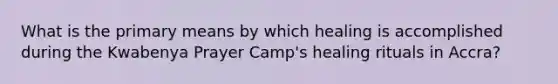 What is the primary means by which healing is accomplished during the Kwabenya Prayer Camp's healing rituals in Accra?