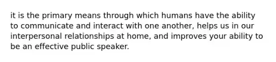 it is the primary means through which humans have the ability to communicate and interact with one another, helps us in our interpersonal relationships at home, and improves your ability to be an effective public speaker.