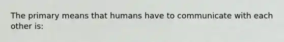 The primary means that humans have to communicate with each other is: