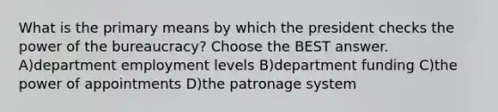 What is the primary means by which the president checks the power of the bureaucracy? Choose the BEST answer. A)department employment levels B)department funding C)the power of appointments D)the patronage system