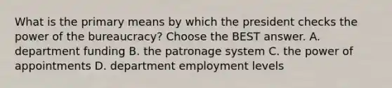 What is the primary means by which the president checks the power of the bureaucracy? Choose the BEST answer. A. department funding B. the patronage system C. the power of appointments D. department employment levels