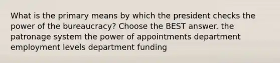 What is the primary means by which the president checks the power of the bureaucracy? Choose the BEST answer. the patronage system the power of appointments department employment levels department funding