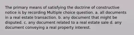 The primary means of satisfying the doctrine of constructive notice is by recording Multiple choice question. a. all documents in a real estate transaction. b. any document that might be disputed. c. any document related to a real estate sale d. any document conveying a real property interest.