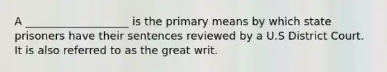 A ___________________ is the primary means by which state prisoners have their sentences reviewed by a U.S District Court. It is also referred to as the great writ.