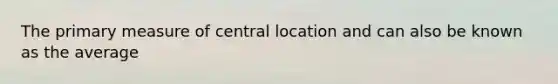 The primary measure of central location and can also be known as the average