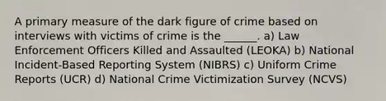 A primary measure of the dark figure of crime based on interviews with victims of crime is the ______. a) Law Enforcement Officers Killed and Assaulted (LEOKA) b) National Incident-Based Reporting System (NIBRS) c) Uniform Crime Reports (UCR) d) National Crime Victimization Survey (NCVS)