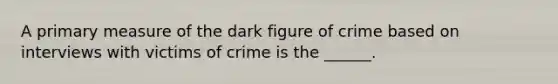 A primary measure of the dark figure of crime based on interviews with victims of crime is the ______.