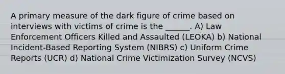 A primary measure of the dark figure of crime based on interviews with victims of crime is the ______. A) Law Enforcement Officers Killed and Assaulted (LEOKA) b) National Incident-Based Reporting System (NIBRS) c) Uniform Crime Reports (UCR) d) National Crime Victimization Survey (NCVS)