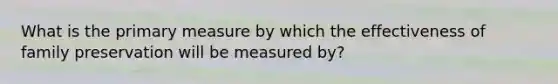 What is the primary measure by which the effectiveness of family preservation will be measured by?