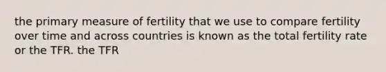 the primary measure of fertility that we use to compare fertility over time and across countries is known as the total fertility rate or the TFR. the TFR