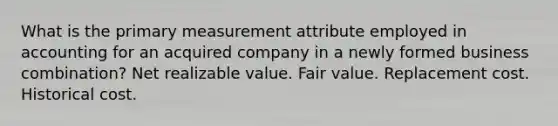 What is the primary measurement attribute employed in accounting for an acquired company in a newly formed business combination? Net realizable value. Fair value. Replacement cost. Historical cost.