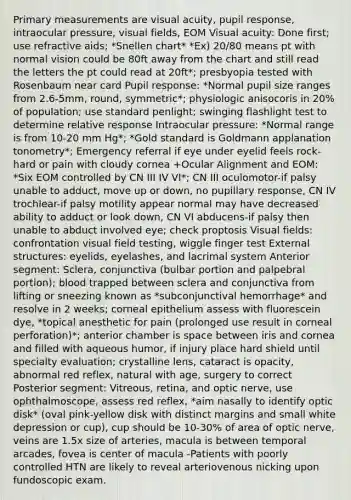 Primary measurements are visual acuity, pupil response, intraocular pressure, visual fields, EOM Visual acuity: Done first; use refractive aids; *Snellen chart* *Ex) 20/80 means pt with normal vision could be 80ft away from the chart and still read the letters the pt could read at 20ft*; presbyopia tested with Rosenbaum near card Pupil response: *Normal pupil size ranges from 2.6-5mm, round, symmetric*; physiologic anisocoris in 20% of population; use standard penlight; swinging flashlight test to determine relative response Intraocular pressure: *Normal range is from 10-20 mm Hg*; *Gold standard is Goldmann applanation tonometry*; Emergency referral if eye under eyelid feels rock-hard or pain with cloudy cornea +Ocular Alignment and EOM: *Six EOM controlled by CN III IV VI*; CN III oculomotor-if palsy unable to adduct, move up or down, no pupillary response, CN IV trochlear-if palsy motility appear normal may have decreased ability to adduct or look down, CN VI abducens-if palsy then unable to abduct involved eye; check proptosis Visual fields: confrontation visual field testing, wiggle finger test External structures: eyelids, eyelashes, and lacrimal system Anterior segment: Sclera, conjunctiva (bulbar portion and palpebral portion); blood trapped between sclera and conjunctiva from lifting or sneezing known as *subconjunctival hemorrhage* and resolve in 2 weeks; corneal epithelium assess with fluorescein dye, *topical anesthetic for pain (prolonged use result in corneal perforation)*; anterior chamber is space between iris and cornea and filled with aqueous humor, if injury place hard shield until specialty evaluation; crystalline lens, cataract is opacity, abnormal red reflex, natural with age, surgery to correct Posterior segment: Vitreous, retina, and optic nerve, use ophthalmoscope, assess red reflex, *aim nasally to identify optic disk* (oval pink-yellow disk with distinct margins and small white depression or cup), cup should be 10-30% of area of optic nerve, veins are 1.5x size of arteries, macula is between temporal arcades, fovea is center of macula -Patients with poorly controlled HTN are likely to reveal arteriovenous nicking upon fundoscopic exam.