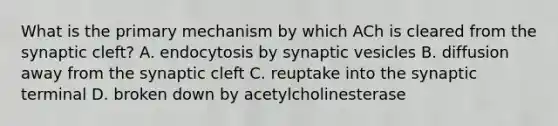 What is the primary mechanism by which ACh is cleared from the synaptic cleft? A. endocytosis by synaptic vesicles B. diffusion away from the synaptic cleft C. reuptake into the synaptic terminal D. broken down by acetylcholinesterase