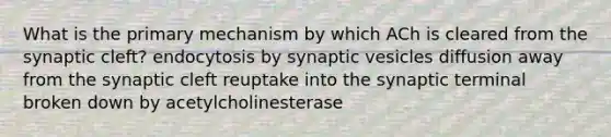 What is the primary mechanism by which ACh is cleared from the synaptic cleft? endocytosis by synaptic vesicles diffusion away from the synaptic cleft reuptake into the synaptic terminal broken down by acetylcholinesterase