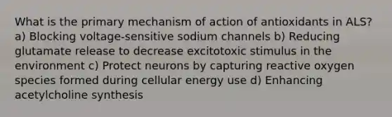 What is the primary mechanism of action of antioxidants in ALS? a) Blocking voltage-sensitive sodium channels b) Reducing glutamate release to decrease excitotoxic stimulus in the environment c) Protect neurons by capturing reactive oxygen species formed during cellular energy use d) Enhancing acetylcholine synthesis