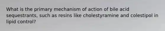 What is the primary mechanism of action of bile acid sequestrants, such as resins like cholestyramine and colestipol in lipid control?