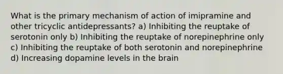 What is the primary mechanism of action of imipramine and other tricyclic antidepressants? a) Inhibiting the reuptake of serotonin only b) Inhibiting the reuptake of norepinephrine only c) Inhibiting the reuptake of both serotonin and norepinephrine d) Increasing dopamine levels in the brain