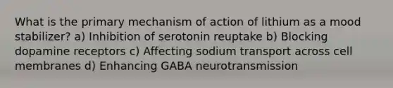 What is the primary mechanism of action of lithium as a mood stabilizer? a) Inhibition of serotonin reuptake b) Blocking dopamine receptors c) Affecting sodium transport across cell membranes d) Enhancing GABA neurotransmission