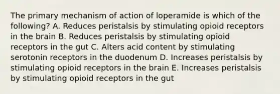 The primary mechanism of action of loperamide is which of the following? A. Reduces peristalsis by stimulating opioid receptors in the brain B. Reduces peristalsis by stimulating opioid receptors in the gut C. Alters acid content by stimulating serotonin receptors in the duodenum D. Increases peristalsis by stimulating opioid receptors in the brain E. Increases peristalsis by stimulating opioid receptors in the gut