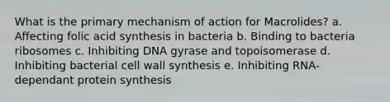 What is the primary mechanism of action for Macrolides? a. Affecting folic acid synthesis in bacteria b. Binding to bacteria ribosomes c. Inhibiting DNA gyrase and topoisomerase d. Inhibiting bacterial cell wall synthesis e. Inhibiting RNA-dependant protein synthesis