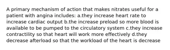 A primary mechanism of action that makes nitrates useful for a patient with angina includes: a.they increase heart rate to increase cardiac output b.the increase preload so more blood is available to be pumped to the circulatory system c.they increase contractility so that heart will work more effectively d.they decrease afterload so that the workload of the heart is decrease