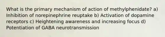 What is the primary mechanism of action of methylphenidate? a) Inhibition of norepinephrine reuptake b) Activation of dopamine receptors c) Heightening awareness and increasing focus d) Potentiation of GABA neurotransmission