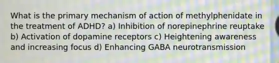 What is the primary mechanism of action of methylphenidate in the treatment of ADHD? a) Inhibition of norepinephrine reuptake b) Activation of dopamine receptors c) Heightening awareness and increasing focus d) Enhancing GABA neurotransmission