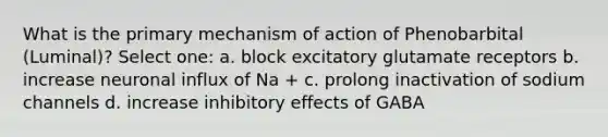 What is the primary mechanism of action of Phenobarbital (Luminal)? Select one: a. block excitatory glutamate receptors b. increase neuronal influx of Na + c. prolong inactivation of sodium channels d. increase inhibitory effects of GABA