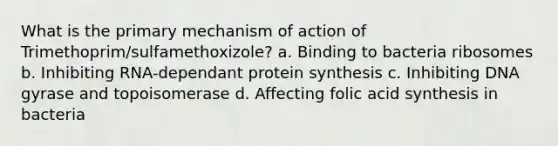 What is the primary mechanism of action of Trimethoprim/sulfamethoxizole? a. Binding to bacteria ribosomes b. Inhibiting RNA-dependant protein synthesis c. Inhibiting DNA gyrase and topoisomerase d. Affecting folic acid synthesis in bacteria