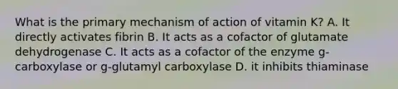 What is the primary mechanism of action of vitamin K? A. It directly activates fibrin B. It acts as a cofactor of glutamate dehydrogenase C. It acts as a cofactor of the enzyme g-carboxylase or g-glutamyl carboxylase D. it inhibits thiaminase