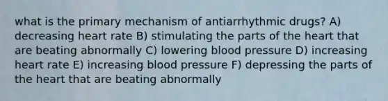 what is the primary mechanism of antiarrhythmic drugs? A) decreasing heart rate B) stimulating the parts of the heart that are beating abnormally C) lowering blood pressure D) increasing heart rate E) increasing blood pressure F) depressing the parts of the heart that are beating abnormally