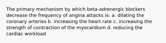 The primary mechanism by which beta-adrenergic blockers decrease the frequency of angina attacks is: a. dilating the coronary arteries b. increasing the heart rate c. increasing the strength of contraction of the myocardium d. reducing the cardiac workload